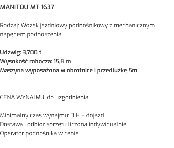 MANITOU MT 1637 Rodzaj: Wózek jezdniowy podnośnikowy z mechanicznym napędem podnoszenia Udźwig: 3,700 t Wysokość robocza: 15,8 m Maszyna wyposażona w obrotnicę i przedłużkę 5m CENA WYNAJMU: do uzgodnienia Minimalny czas wynajmu: 3 H + dojazd Dostawa i odbiór sprzętu liczona indywidualnie. Operator podnośnika w cenie 