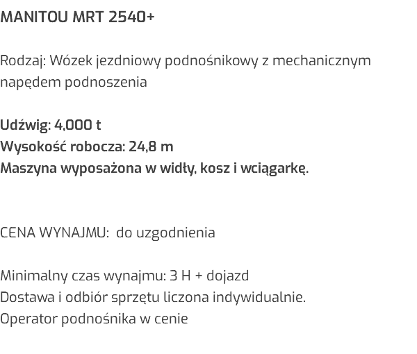 MANITOU MRT 2540+ Rodzaj: Wózek jezdniowy podnośnikowy z mechanicznym napędem podnoszenia Udźwig: 4,000 t Wysokość robocza: 24,8 m Maszyna wyposażona w widły, kosz i wciągarkę. CENA WYNAJMU: do uzgodnienia Minimalny czas wynajmu: 3 H + dojazd Dostawa i odbiór sprzętu liczona indywidualnie. Operator podnośnika w cenie 