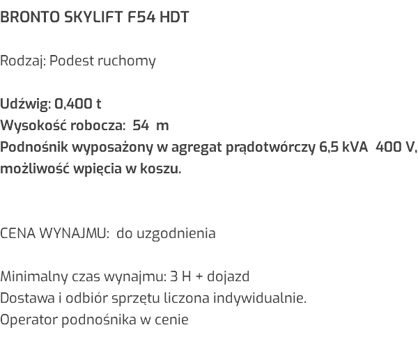 BRONTO SKYLIFT F54 HDT Rodzaj: Podest ruchomy Udźwig: 0,400 t Wysokość robocza: 54 m Podnośnik wyposażony w agregat prądotwórczy 6,5 kVA 400 V, możliwość wpięcia w koszu. CENA WYNAJMU: do uzgodnienia Minimalny czas wynajmu: 3 H + dojazd Dostawa i odbiór sprzętu liczona indywidualnie. Operator podnośnika w cenie 