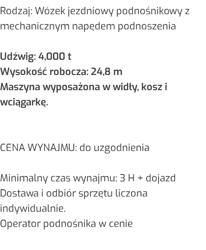 Rodzaj: Wózek jezdniowy podnośnikowy z mechanicznym napędem podnoszenia Udźwig: 4,000 t Wysokość robocza: 24,8 m Maszyna wyposażona w widły, kosz i wciągarkę. CENA WYNAJMU: do uzgodnienia Minimalny czas wynajmu: 3 H + dojazd Dostawa i odbiór sprzętu liczona indywidualnie. Operator podnośnika w cenie 