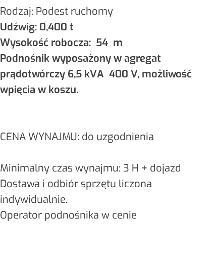 Rodzaj: Podest ruchomy Udźwig: 0,400 t Wysokość robocza: 54 m Podnośnik wyposażony w agregat prądotwórczy 6,5 kVA 400 V, możliwość wpięcia w koszu. CENA WYNAJMU: do uzgodnienia Minimalny czas wynajmu: 3 H + dojazd Dostawa i odbiór sprzętu liczona indywidualnie. Operator podnośnika w cenie 